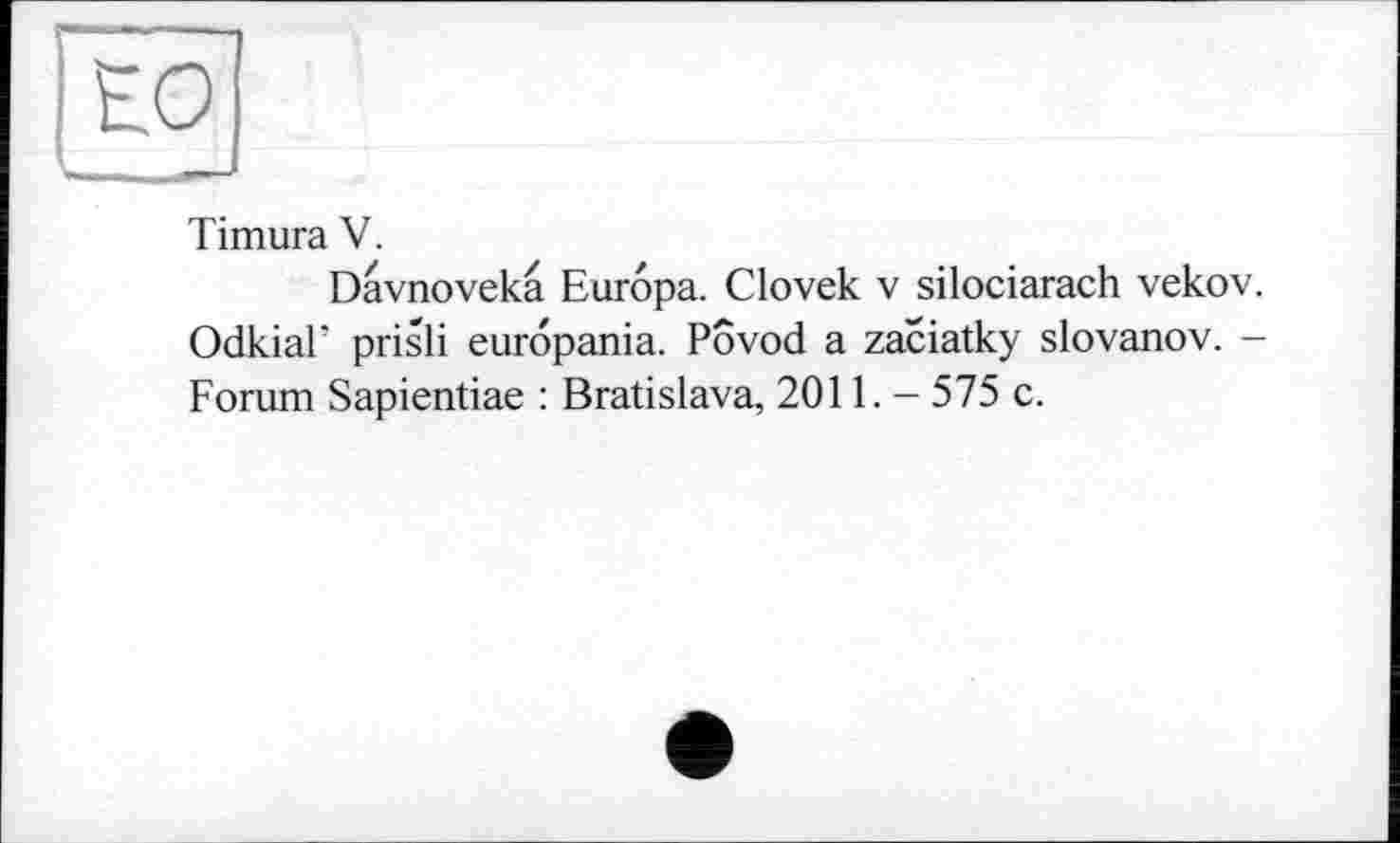 ﻿ЕО
Timura V.
Davnovekâ Europa. Clovek v silociarach vekov. OdkiaF prisli europania. Povod a zaciatky slovanov. -Forum Sapientiae : Bratislava, 20П. - 575 c.